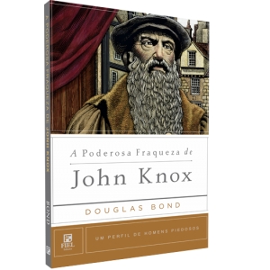A Poderosa Fraqueza de John Knox - Um Perfil de Homens Piedosos