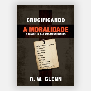 Crucificando a Moralidade - R. W. Glenn - O Evangelho das bem-aventuranças