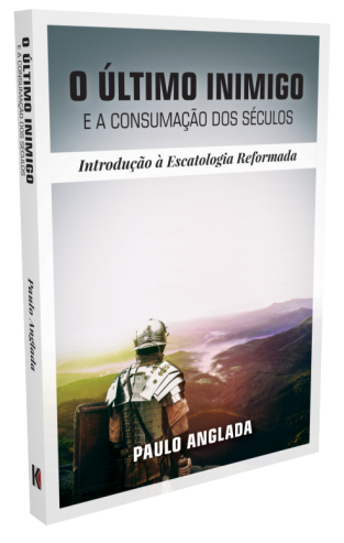 O Último Inimigo e a Consumação dos Séculos: Introdução à Escatologia Reformada - Paulo Anglada